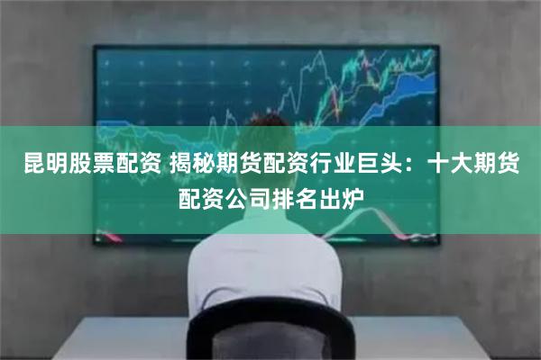 昆明股票配資 揭秘期貨配資行業(yè)巨頭：十大期貨配資公司排名出爐